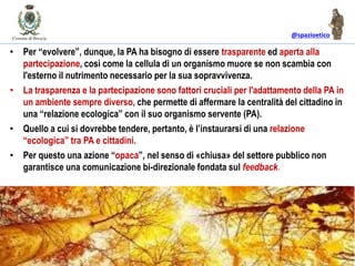 @spazioetico
• Per “evolvere”, dunque, la PA ha bisogno di essere trasparente ed aperta alla
partecipazione, così come la cellula di un organismo muore se non scambia con
l'esterno il nutrimento necessario per la sua sopravvivenza.
• La trasparenza e la partecipazione sono fattori cruciali per l'adattamento della PA in
un ambiente sempre diverso, che permette di affermare la centralità del cittadino in
una “relazione ecologica” con il suo organismo servente (PA).
• Quello a cui si dovrebbe tendere, pertanto, è l’instaurarsi di una relazione
“ecologica” tra PA e cittadini.
• Per questo una azione “opaca”, nel senso di «chiusa» del settore pubblico non
garantisce una comunicazione bi-direzionale fondata sul feedback.
 
