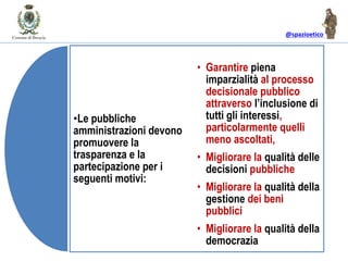@spazioetico
•Le pubbliche
amministrazioni devono
promuovere la
trasparenza e la
partecipazione per i
seguenti motivi:
• Garantire piena
imparzialità al processo
decisionale pubblico
attraverso l’inclusione di
tutti gli interessi,
particolarmente quelli
meno ascoltati,
• Migliorare la qualità delle
decisioni pubbliche
• Migliorare la qualità della
gestione dei beni
pubblici
• Migliorare la qualità della
democrazia
 