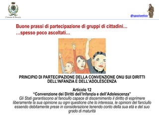 @spazioetico
PRINCIPIO DI PARTECIPAZIONE DELLA CONVENZIONE ONU SUI DIRITTI
DELL’INFANZIA E DELL’ADOLESCENZA
Articolo 12
“Convenzione dei Diritti dell’Infanzia e dell’Adolescenza”
Gli Stati garantiscono al fanciullo capace di discernimento il diritto di esprimere
liberamente la sua opinione su ogni questione che lo interessa, le opinioni del fanciullo
essendo debitamente prese in considerazione tenendo conto della sua età e del suo
grado di maturità
Buone prassi di partecipazione di gruppi di cittadini…
…spesso poco ascoltati…
 