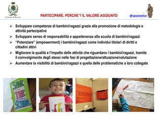 @spazioeticoPARTECIPARE, PERCHE’? IL VALORE AGGIUNTO
 Sviluppare competenze di bambini/ragazzi grazie alla promozione di metodologie e
attività partecipative
 Sviluppare senso di responsabilità e appartenenza alla scuola di bambini/ragazzi
 “Potenziare” (empowerment) i bambini/ragazzi come individui titolari di diritti e
cittadini attivi
 Migliorare la qualità e l’impatto delle attività che riguardano i bambini/ragazzi, tramite
il coinvolgimento degli stessi nelle fasi di progettazione/attuazione/valutazione
 Aumentare la visibilità di bambini/ragazzi e quella delle problematiche a loro collegate
 