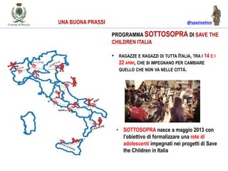 @spazioetico
PROGRAMMA SOTTOSOPRA DI SAVE THE
CHILDREN ITALIA
• RAGAZZE E RAGAZZI DI TUTTA ITALIA, TRA I 14 E I
22 ANNI, CHE SI IMPEGNANO PER CAMBIARE
QUELLO CHE NON VA NELLE CITTÀ.
• SOTTOSOPRA nasce a maggio 2013 con
l’obiettivo di formalizzare una rete di
adolescenti impegnati nei progetti di Save
the Children in Italia
UNA BUONA PRASSI
 