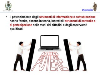 @spazioetico
• Il potenziamento degli strumenti di informazione e comunicazione
hanno fornito, almeno in teoria, incredibili strumenti di controllo e
di partecipazione nelle mani dei cittadini e degli osservatori
qualificati.
 