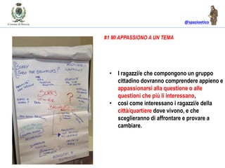@spazioetico
• I ragazzi/e che compongono un gruppo
cittadino dovranno comprendere appieno e
appassionarsi alla questione o alle
questioni che più li interessano,
• così come interessano i ragazzi/e della
città/quartiere dove vivono, e che
sceglieranno di affrontare e provare a
cambiare.
#1 MI APPASSIONO A UN TEMA
 