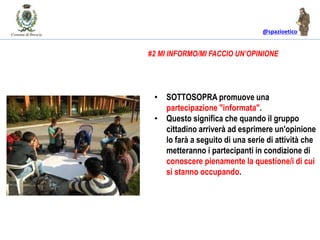 @spazioetico
• SOTTOSOPRA promuove una
partecipazione "informata".
• Questo significa che quando il gruppo
cittadino arriverà ad esprimere un'opinione
lo farà a seguito di una serie di attività che
metteranno i partecipanti in condizione di
conoscere pienamente la questione/i di cui
si stanno occupando.
#2 MI INFORMO/MI FACCIO UN’OPINIONE
 