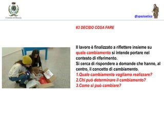 @spazioetico
Il lavoro è finalizzato a riflettere insieme su
quale cambiamento si intende portare nel
contesto di riferimento.
Si cerca di rispondere a domande che hanno, al
centro, il concetto di cambiamento.
1.Quale cambiamento vogliamo realizzare?
2.Chi può determinare il cambiamento?
3.Come si può cambiare?
#3 DECIDO COSA FARE
 