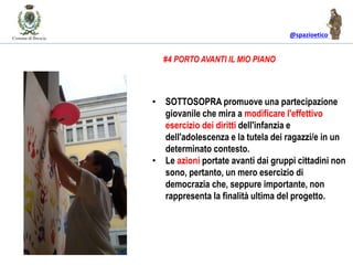@spazioetico
• SOTTOSOPRA promuove una partecipazione
giovanile che mira a modificare l'effettivo
esercizio dei diritti dell'infanzia e
dell'adolescenza e la tutela dei ragazzi/e in un
determinato contesto.
• Le azioni portate avanti dai gruppi cittadini non
sono, pertanto, un mero esercizio di
democrazia che, seppure importante, non
rappresenta la finalità ultima del progetto.
#4 PORTO AVANTI IL MIO PIANO
 