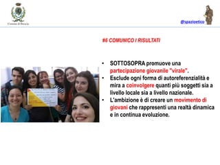 @spazioetico
• SOTTOSOPRA promuove una
partecipazione giovanile "virale".
• Esclude ogni forma di autoreferenzialità e
mira a coinvolgere quanti più soggetti sia a
livello locale sia a livello nazionale.
• L'ambizione è di creare un movimento di
giovani che rappresenti una realtà dinamica
e in continua evoluzione.
#6 COMUNICO I RISULTATI
 