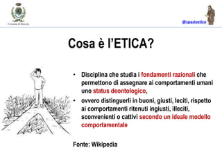 @spazioetico
Cosa è l’ETICA?
• Disciplina che studia i fondamenti razionali che
permettono di assegnare ai comportamenti umani
uno status deontologico,
• ovvero distinguerli in buoni, giusti, leciti, rispetto
ai comportamenti ritenuti ingiusti, illeciti,
sconvenienti o cattivi secondo un ideale modello
comportamentale
Fonte: Wikipedia
 