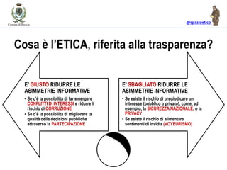 @spazioetico
Cosa è l’ETICA, riferita alla trasparenza?
E’ GIUSTO RIDURRE LE
ASIMMETRIE INFORMATIVE
• Se c’è la possibilità di far emergere
CONFLITTI DI INTERESSI e ridurre il
rischio di CORRUZIONE
• Se c’è la possibilità di migliorare la
qualità delle decisioni pubbliche
attraverso la PARTECIPAZIONE
E’ SBAGLIATO RIDURRE LE
ASIMMETRIE INFORMATIVE
• Se esiste il rischio di pregiudicare un
interesse (pubblico o privato), come, ad
esempio, la SICUREZZA NAZIONALE, o la
PRIVACY
• Se esiste il rischio di alimentare
sentimenti di invidia (VOYEURISMO)
 