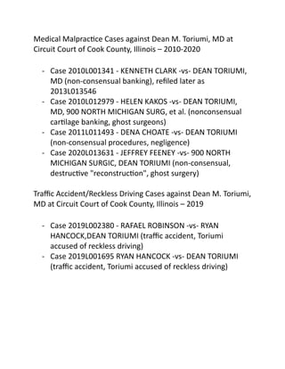 Medical Malpractice Cases against Dean M. Toriumi, MD at
Circuit Court of Cook County, Illinois – 2010-2020
- Case 2010L001341 - KENNETH CLARK -vs- DEAN TORIUMI,
MD (non-consensual banking), refiled later as
2013L013546
- Case 2010L012979 - HELEN KAKOS -vs- DEAN TORIUMI,
MD, 900 NORTH MICHIGAN SURG, et al. (nonconsensual
cartilage banking, ghost surgeons)
- Case 2011L011493 - DENA CHOATE -vs- DEAN TORIUMI
(non-consensual procedures, negligence)
- Case 2020L013631 - JEFFREY FEENEY -vs- 900 NORTH
MICHIGAN SURGIC, DEAN TORIUMI (non-consensual,
destructive "reconstruction", ghost surgery)
Traffic Accident/Reckless Driving Cases against Dean M. Toriumi,
MD at Circuit Court of Cook County, Illinois – 2019
- Case 2019L002380 - RAFAEL ROBINSON -vs- RYAN
HANCOCK,DEAN TORIUMI (traffic accident, Toriumi
accused of reckless driving)
- Case 2019L001695 RYAN HANCOCK -vs- DEAN TORIUMI
(traffic accident, Toriumi accused of reckless driving)
 
