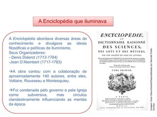 A Enciclopédia que iluminava
A Enciclopédia abordava diversas áreas do
conhecimento e divulgava as ideias
filosóficas e políticas do Iluminismo.
Seus Organizadores:
- Denis Diderot (1713-1784)
-Jean D’Alembert (1717-1783)
A obra contou com a colaboração de
aproximadamente 140 autores, entre eles,
Voltaire, Rousseau e Montesquieu.
Foi condenada pelo governo e pela Igreja
como subversiva, mas circulou
clandestinamente influenciando as mentes
da época.
HISTÓRIA, 8º Ano do Ensino Fundamental
O Iluminismo
Imagem:
Autor
Desconhecido/Disponibilizada
por
Samulili/
Public
Domain
 