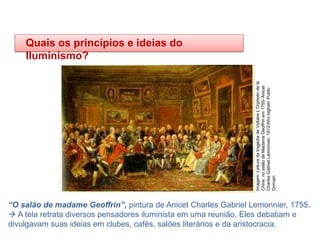 HISTÓRIA, 8º Ano do Ensino Fundamental
O Iluminismo
“O salão de madame Geoffrin”, pintura de Anicet Charles Gabriel Lemonnier, 1755.
 A tela retrata diversos pensadores iluminista em uma reunião, Eles debatiam e
divulgavam suas ideias em clubes, cafés, salões literários e da aristocracia.
Quais os princípios e ideias do
Iluminismo?
Imagem:
Leitura
da
tragédia
de
Voltaire
L'Orphelin
de
la
Chine,
no
salão
de
Madame
Geoffrin
em
1755/
Anicet
Charles
Gabriel
Lemonnier,
1812/Afro
bighair/
Public
Domain
 