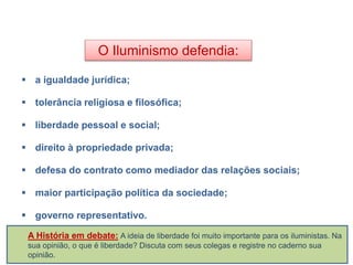 O Iluminismo defendia:
 a igualdade jurídica;
 tolerância religiosa e filosófica;
 liberdade pessoal e social;
 direito à propriedade privada;
 defesa do contrato como mediador das relações sociais;
 maior participação política da sociedade;
 governo representativo.
HISTÓRIA, 8º Ano do Ensino Fundamental
O Iluminismo
A História em debate: A ideia de liberdade foi muito importante para os iluministas. Na
sua opinião, o que é liberdade? Discuta com seus colegas e registre no caderno sua
opinião.
 