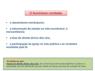 O Iluminismo combatia:
 o absolutismo monárquico;
 a intervenção do estado na vida econômica: o
mercantilismo;
 a tese do direito divino dos reis;
 a participação da igreja na vida pública e as verdades
reveladas pela fé.
HISTÓRIA, 8º Ano do Ensino Fundamental
O Iluminismo
Lembre-se que:
Teoria do direito divino dos reis: era a teoria que servia para legitimar o poder e a
autoridade dos reis afirmando que seu direito de reinar provinha da vontade de Deus.
 