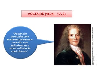 VOLTAIRE (1694 – 1778)
HISTÓRIA, 8º Ano do Ensino Fundamental
O Iluminismo
“Posso não
concordar com
nenhuma palavra que
você diz, mas
defenderei até a
morte o direito de
você dizê-las”.
Imagem:
Nicolas
de
Largillierre,
1724-1725/
Musée
Carnavalet/
Public
Domain
 