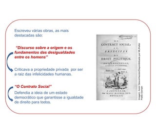 Escreveu várias obras, as mais
destacadas são:
“Discurso sobre a origem e os
fundamentos das desigualdades
entre os homens”
Criticava a propriedade privada por ser
a raiz das infelicidades humanas.
“O Contrato Social”
Defendia a ideia de um estado
democrático que garantisse a igualdade
de direito para todos.
HISTÓRIA, 8º Ano do Ensino Fundamental
O Iluminismo
Imagem:
Autor
Desconhecido/Disponibilizada
por
MLWatts/
Public
Domain
 