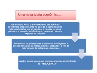 HISTÓRIA, 8º Ano do Ensino Fundamental
O Iluminismo
Uma nova teoria econômica...
Até o século XVIII, o mercantilismo era a prática
econômica predominante na Europa e adotada pelos
reis absolutistas que expandiam a riqueza de seus
países por meio do fortalecimento do comércio e da
exploração colonial.
Entretanto, os pensadores iluministas começaram a
questionar as ideias mercantilistas, pregando o fim da
intervenção do estado na economia .
Assim, surgiu uma nova teoria econômica denominada
de “FISIOCRACIA”.
 