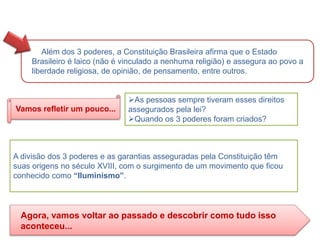 Além dos 3 poderes, a Constituição Brasileira afirma que o Estado
Brasileiro é laico (não é vinculado a nenhuma religião) e assegura ao povo a
liberdade religiosa, de opinião, de pensamento, entre outros.
As pessoas sempre tiveram esses direitos
assegurados pela lei?
Quando os 3 poderes foram criados?
Vamos refletir um pouco...
A divisão dos 3 poderes e as garantias asseguradas pela Constituição têm
suas origens no século XVIII, com o surgimento de um movimento que ficou
conhecido como “Iluminismo”.
Agora, vamos voltar ao passado e descobrir como tudo isso
aconteceu...
HISTÓRIA, 8º Ano do Ensino Fundamental
O Iluminismo
 