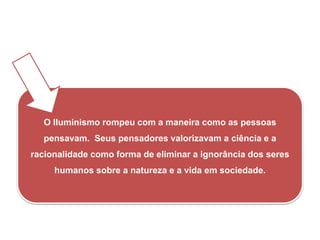 iedade.
O Iluminismo rompeu com a maneira como as pessoas
pensavam. Seus pensadores valorizavam a ciência e a
racionalidade como forma de eliminar a ignorância dos seres
humanos sobre a natureza e a vida em sociedade.
HISTÓRIA, 8º Ano do Ensino Fundamental
O Iluminismo
 