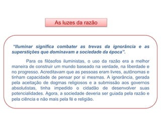As luzes da razão
HISTÓRIA, 8º Ano do Ensino Fundamental
O Iluminismo
“Iluminar significa combater as trevas da ignorância e as
superstições que dominavam a sociedade da época”.
Para os filósofos iluministas, o uso da razão era a melhor
maneira de construir um mundo baseado na verdade, na liberdade e
no progresso. Acreditavam que as pessoas eram livres, autônomas e
tinham capacidade de pensar por si mesmas. A ignorância, gerada
pela aceitação de dogmas religiosos e a submissão aos governos
absolutistas, tinha impedido o cidadão de desenvolver suas
potencialidades. Agora, a sociedade deveria ser guiada pela razão e
pela ciência e não mais pela fé e religião.
 