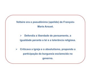 Voltaire era o pseudônimo (apelido) de François-
Marie Arouet.
 Defendia a liberdade de pensamento, a
igualdade perante a lei e a tolerância religiosa.
 Criticava a igreja e o absolutismo, propondo a
participação da burguesia esclarecida no
governo.
HISTÓRIA, 8º Ano do Ensino Fundamental
O Iluminismo
 