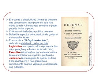  Era contra o absolutismo (forma de governo
que concentrava todo poder do país nas
mãos do rei). Afirmava que somente o poder
poderia limitar o poder.
 Criticava a interferência política do clero.
 Defendia aspectos democráticos de governo
e o respeito às leis.
 Em sua obra “O Espírito das leis” ,
defendia a divisão do poder em três:
Legislativo (composto pelos representantes
da população que fariam as leis do país),
Executivo (responsável por executar essas
leis e administrar os negócios públicos) e
Judiciário (encarregado de aplicar as leis).
Essa divisão era o que garantiria o
cumprimento das leis vigentes, e a liberdade
dos cidadãos.
HISTÓRIA, 8º Ano do Ensino Fundamental
O Iluminismo
Imagem:
Autor
Desconhecido/Disponibilizada
por
AndreasPraefcke
/Château
de
Versailles/
Public
Domain
 