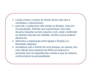 HISTÓRIA, 8º Ano do Ensino Fundamental
O Iluminismo
 Locke criticou a teoria do direito divino dos reis e
combateu o absolutismo;
 para ele, a soberania não reside no Estado, mas sim
na população. Admitia sua supremacia, mas este
deveria respeitar as leis natural e civil, zelar e defender
os direitos naturais do cidadão, senão o povo poderia
destituí-lo;
 defendeu a separação entre Igreja e Estado e a
liberdade religiosa;
 acreditava que a mente de uma pessoa, ao nascer, era
uma tábula rasa (espécie de folha em branco) e
somente com as experiências vividas é que se adquire
conhecimento e personalidade.
 