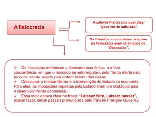A fisiocracia
A palavra Fisiocracia quer dizer
“governo da natureza”.
Os filósofos economistas adeptos
da fisiocracia eram chamados de
“fisiocratas”.
 Os fisiocratas defendiam a liberdade econômica e a livre
concorrência, em que o mercado se autorregulava pela “lei da oferta e da
procura” sendo regido pela ordem natural das coisas.
 Criticavam o mercantilismo e a intervenção do Estado na economia.
Para eles, as imposições impostas pelo Estado eram um obstáculo para
o desenvolvimento econômico.
 Essa ideia estava clara na frase: “Laissez faire, Laissez passer”,
(deixai fazer, deixai passar) pronunciada pelo francês François Quesnay.
HISTÓRIA, 8º Ano do Ensino Fundamental
O Iluminismo
 