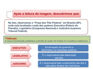 Após a leitura da imagem, descobrimos que:
Na foto, observamos a “Praça dos Três Poderes” em Brasília (DF),
onde está localizada a sede dos poderes Executivo (Palácio do
Planalto), Legislativo (Congresso Nacional) e Judiciário (supremo
Tribunal Federal).
Saiba que:
A nossa Constituição estabelece a divisão do poder do Estado em 3 poderes autônomos.
JUDICIÁRIO
EXECUTIVO
LEGISLATIVO É o responsável pela elaboração
das leis.
Encarregado de governar e
administrar os interesses públicos.
É o responsável pelo cumprimento das leis e
zela pelos direitos dos indivíduos.
HISTÓRIA, 8º Ano do Ensino Fundamental
O Iluminismo
 