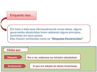 Em meio a toda essa efervescência de novas ideias, alguns
governantes absolutistas foram adotando alguns princípios
iluministas em seus países.
Eles ficaram conhecidos como os “Déspotas Esclarecidos”.
Enquanto isso...
Déspota Era o rei, soberano ou ministro absolutista
Esclarecido O que era adepto às ideias iluministas
Saiba que:
HISTÓRIA, 8º ano do Ensino Fundamental
O Iluminismo
 