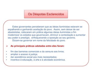 HISTÓRIA, 8º Ano do Ensino Fundamental
O Iluminismo
Os Déspotas Esclarecidos
Estes governantes perceberam que as ideias iluministas estavam se
espalhando e ganhando aceitação do povo. Assim, sem deixar de ser
absolutistas, colocaram em prática algumas ideias iluministas a fim
modernizar os estados que governavam, diminuir a contestação e aumentar
seu poder e prestígio, enfraquecendo a oposição ao seu governo.
Diziam-se governar em nome da felicidade do povo.
 As principais práticas adotadas entre eles foram:
• fim das barreiras comerciais e da censura aos livros;
• ampliar o acesso à justiça;
• dar assistência social aos mais necessitados;
• incentivo à educação, à arte e à atividade econômica.
 