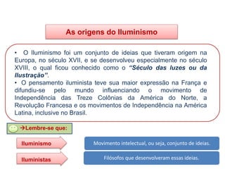 As origens do Iluminismo
• O Iluminismo foi um conjunto de ideias que tiveram origem na
Europa, no século XVII, e se desenvolveu especialmente no século
XVIII, o qual ficou conhecido como o “Século das luzes ou da
Ilustração”.
• O pensamento iluminista teve sua maior expressão na França e
difundiu-se pelo mundo influenciando o movimento de
Independência das Treze Colônias da América do Norte, a
Revolução Francesa e os movimentos de Independência na América
Latina, inclusive no Brasil.
HISTÓRIA, 8º Ano do Ensino Fundamental
O Iluminismo
Lembre-se que:
Movimento intelectual, ou seja, conjunto de ideias.
Filósofos que desenvolveram essas ideias.
Iluminismo
Iluministas
 