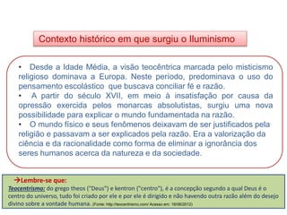 Contexto histórico em que surgiu o Iluminismo
HISTÓRIA, 8º Ano do Ensino Fundamental
O Iluminismo
• Desde a Idade Média, a visão teocêntrica marcada pelo misticismo
religioso dominava a Europa. Neste período, predominava o uso do
pensamento escolástico que buscava conciliar fé e razão.
• A partir do século XVII, em meio à insatisfação por causa da
opressão exercida pelos monarcas absolutistas, surgiu uma nova
possibilidade para explicar o mundo fundamentada na razão.
• O mundo físico e seus fenômenos deixavam de ser justificados pela
religião e passavam a ser explicados pela razão. Era a valorização da
ciência e da racionalidade como forma de eliminar a ignorância dos
seres humanos acerca da natureza e da sociedade.
Lembre-se que:
Teocentrismo: do grego theos ("Deus") e kentron ("centro"), é a concepção segundo a qual Deus é o
centro do universo, tudo foi criado por ele e por ele é dirigido e não havendo outra razão além do desejo
divino sobre a vontade humana. (Fonte: http://teocentrismo.com/ Acesso em: 16/06/2012)
 