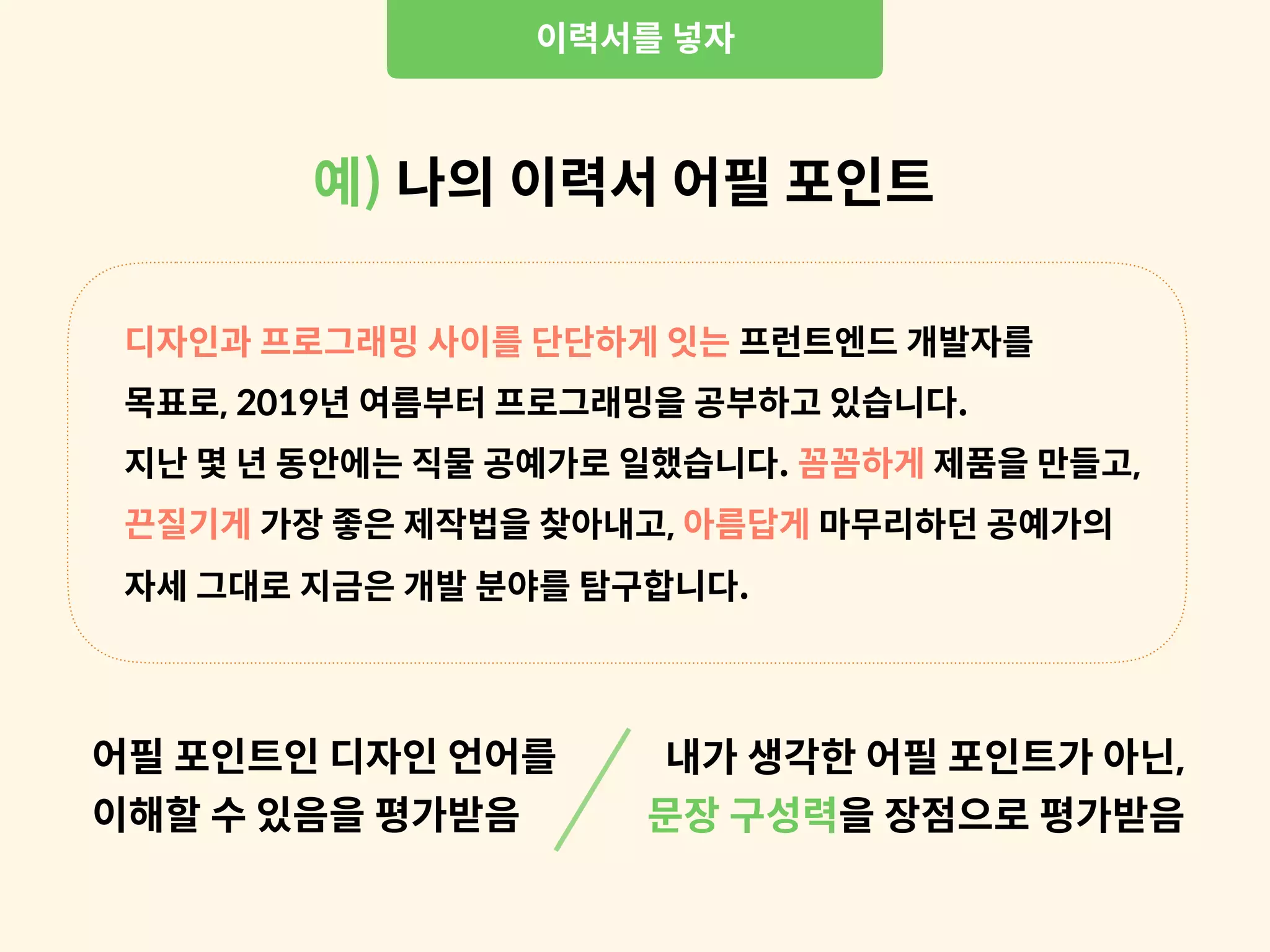 디자인과 프로그래밍 사이를 단단하게 잇는 프런트엔드 개발자를
목표로, 2019년 여름부터 프로그래밍을 공부하고 있습니다.
지난 몇 년 동안에는 직물 공예가로 일했습니다. 꼼꼼하게 제품을 만들고,
끈질기게 가장 좋은 제작법을 찾아내고, 아름답게 마무리하던 공예가의
자세 그대로 지금은 개발 분야를 탐구합니다.
내가 생각한 어필 포인트가 아닌,
문장 구성력을 장점으로 평가받음
이력서를 넣자
예) 나의 이력서 어필 포인트
어필 포인트인 디자인 언어를
이해할 수 있음을 평가받음
 