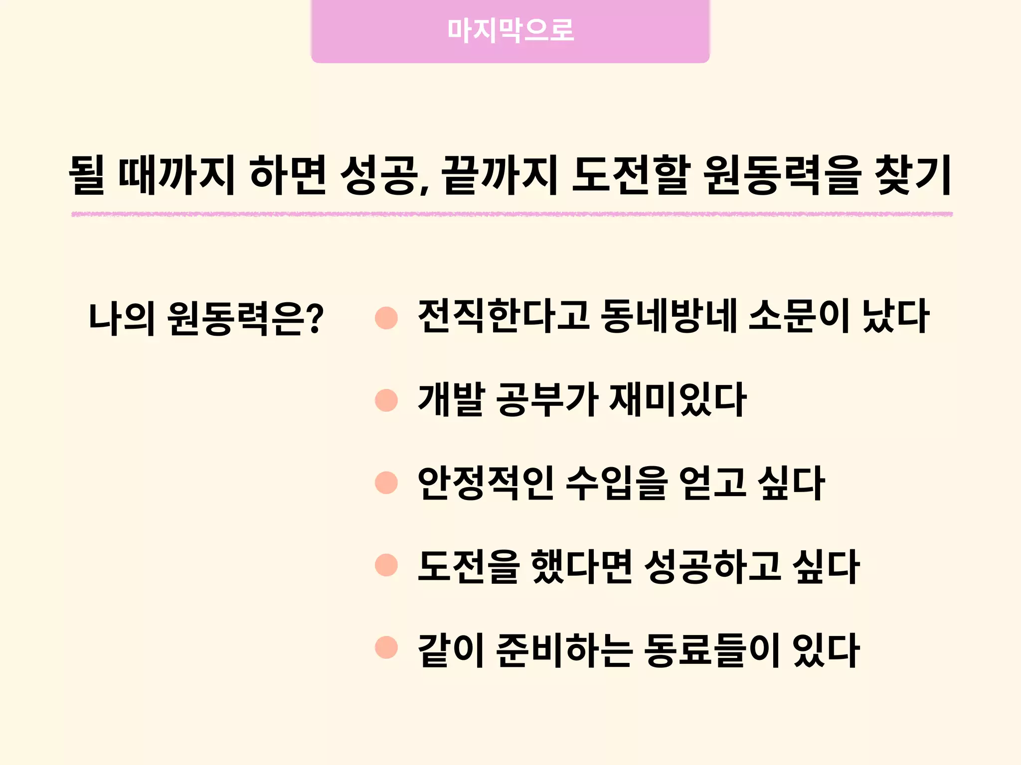 나의 원동력은?
마지막으로
전직한다고 동네방네 소문이 났다
개발 공부가 재미있다
안정적인 수입을 얻고 싶다
도전을 했다면 성공하고 싶다
같이 준비하는 동료들이 있다
될 때까지 하면 성공, 끝까지 도전할 원동력을 찾기
 