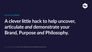 A clever little hack to help uncover,
articulate and demonstrate your
Brand, Purpose and Philosophy.
Introducing Sprint
This document is licensed under a Crea/ve Commons A4ribu/on-NonCommercial-ShareAlike 4.0 Interna/onal License
 