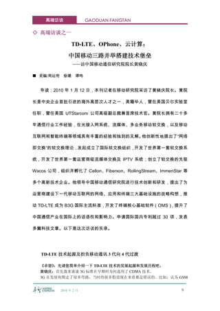 高端访谈                GAODUAN FANGTAN

◇ 高端访谈之一

                 TD-LTE、OPhone、云计算：
               中国移动三路并举搭建技术堡垒
                 ——访中国移动通信研究院院长黄晓庆

■ 采编/周运明    徐璐     谭鸣


  导读：2010 年 1 月 12 日，本刊记者在移动研究院采访了黄晓庆院长。黄院

长是中央企业首批引进的海外高层次人才之一，美籍华人，曾在美国贝尔实验室

任职，曾任美国 UTStarcom 公司高级副总裁兼首席技术官。黄院长拥有二十多

年通信行业工作经验，在光接入网系统、流媒体、多业务移动软交换，以及移动

互联网和智能终端等领域具有丰富的经验和独到的见解。他创新性地提出了“网络

即交换”的软交换理论，发起成立了国际软交换组织，开发了世界第一套软交换系

统，开发了世界第一套运营商级流媒体交换及 IPTV 系统；创立了软交换的先驱

Wacos 公司，组织并孵化了 Cellon、Fiberxon、RollingStream、ImmenStar 等

多个高新技术企业。他领导中国移动通信研究院进行技术创新和研发，提出了为

运营商建设下一代移动互联网的网络、应用和终端三大基础设施的战略构想，推

动 TD-LTE 成为 B3G 国际主流标准，开发了终端核心基础软件（OMS），提升了

中国通信产业在国际上的话语权和影响力。申请国际国内专利超过 30 项，发表

多篇科技文章。以下是这次访谈的实录。




   TD-LTE 技术起源及担负移动通讯 3 代向 4 代过渡

  《卓望》 ：先请您简单介绍一下 TD-LTE 技术的发展起源和发展历程吧。
  黄晓庆：首先我来谈谈 3G 标准在早期时为何选用了 CDMA 技术。
  3G 在发展初期走了很多弯路，当时的很多假设现在来看都是错误的。比如：认为 GSM


           2010 年 2 月                                 9
 