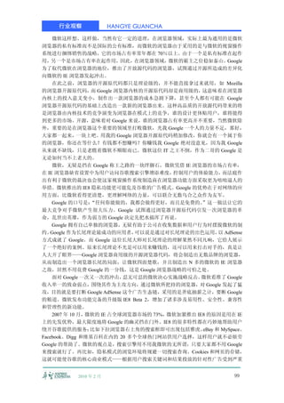 行业观察              HANGYE GUANCHA

    微软这样想、这样做，当然有它一定的道理，在浏览器领域，实际上最为通用的是微软
浏览器的私有标准而不是国际的公有标准，而微软的浏览器由于采用的是与微软的视窗操作
系统进行捆绑销售的战略，它的市场占有率常年都在 70％以上。由于一个是私有标准在起作
用，另一个是市场占有率在起作用，因此，在浏览器领域，微软的霸主之位稳如泰山。                 Google
为了取代微软在浏览器的地位，推出了开放源代码的浏览器，试图通过开源所造成的差异化
向微软的 IE 浏览器发起冲击。
    在此之前，浏览器的开源原代码都只是理论级的，并不能直接拿过来就用，如 Mozilla
的浏览器开源原代码， Google 浏览器内核的开源原代码却是商用级的，
                 而                            这意味着在浏览器
内核上的投入意义变小，制作出一款浏览器的成本急剧下降，甚至个人都有可能在 Google
浏览器开源原代码的基础上改造出一款新的浏览器出来。这种高品质的开放源代码带来的将
是浏览器由内核技术的竞争演变为浏览器在模式上的竞争，谁的设计更体贴用户，谁将能得
到更多的市场。开源，意味着对 Google 来说，谁的浏览器占有率更高并不重要，当然微软除
外，重要的是在浏览器这个重要的领域里打败微软，光我 Google 一个人的力量不足，那好，
大家都一起来，一块上吧。用我的 Google 浏览器开源原代码稍加修改，你就会有一个属于你
的浏览器，你还在等什么？有钱都不想赚吗？你赚钱我 Google 绝对没意见，因为我 Google
从来就不缺钱，只是老瞧着微软不顺眼而已。微软这位 IT 之王不倒，作为二哥的 Google 是
无论如何当不上老大的。
    微软，无疑是挡在 Google 称王之路的一块绊脚石，微软凭借 IE 浏览器的市场占有率，
在 IE 浏览器缺省设置中为用户访问谷歌搜索引擎增添难度，         控制用户的体验能力，     而法庭作
出有利于微软的裁决也会使这家视窗操作系统制造商在浏览器功能方面采取更为咄咄逼人的
举措。微软推出的 IE8 隐私功能更可能危及谷歌的广告模式。Google 的优势在于对网络的应
用方面，比微软看得更清楚，更理解网络的力量，可以联合无数乌合之众作为友军。
    Google 的口号是： “任何你能做的，我都会做得更好，而且是免费的。      ”这一做法让它的
最大竞争对手微软产生很大压力。Google 试图通过浏览器开源原代码引发一次浏览器的革
命，乱世出英雄，作为弱方的 Google 决定先把水搞浑了再说。
    Google 拥有自己单独的浏览器，    无疑有助于公司在收集数据和用户行为时摆脱微软的制
约。  Google 作为长尾理论最成功的应用者，    可以说是通过对长尾理论的出色运用， AdSense
                                                    以
方式成就了 Google。而 Google 这位长尾大师对长尾理论的理解果然不同凡响，它给人展示
了一个绝好的案例。原来长尾理论不光是可以用来赚钱的，还可以用来打击对手的，真是让
人大开了眼界——Google 浏览器商用级的开源浏览器代码，将会制造出无数品牌的浏览器，
从而制造出一个浏览器长尾的局面，让微软四面楚歌，并且制造出 N 多的微软的 IE 浏览器
之敌，居然不用花费 Google 的一分钱，这是 Google 浏览器战略的可怕之处。
    面对 Google 一次又一次的冲击，   忍无可忍的微软决心实施战略反击。    微软看准了 Google
收入单一的致命弱点，围绕其作为主攻方向，通过微软所把持的浏览器，对 Google 发起了猛
攻，目的就是要打断 Google AdSense 这个广告生态链，采用的是斧底抽薪之计，要断 Google
的粮道。微软发布功能完备的升级版 IE8 Beta 2，增加了诸多涉及易用性、安全性、兼容性
和管理性的新功能。
    2007 年 10 月，微软的 IE 占全球浏览器市场的 73%，微软加紧推出 IE8 的原因是用在 IE
上的先发优势，最大限度地将 Google 的幽灵挡在门外。IE8 的很多特性都在巧妙地帮助用户
绕开谷歌提供的服务：       比如下拉浏览器右上角的搜索框即可出现包括雅虎、      eBay 和 MySpace、
Facebook、Digg 和维基百科在内的 20 多个全球热门网站供用户选择，这样用户就不必烦劳
Google 的帮助了。微软的观点是，搜索引擎用不用我微软的无所谓，只要大家都不用 Google
来搜索就行了。再比如，隐私模式的浏览环境将规避一切搜索查询、Cookies 和网页的存储，
这就可能使谷歌的核心商业模式——根据用户搜索关键词和结果投放的针对性广告受到严重


          2010 年 2 月                                     99
 