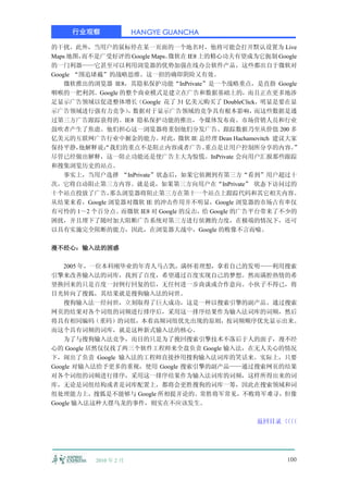 行业观察              HANGYE GUANCHA

的干扰。此外，当用户的鼠标停在某一页面的一个地名时，他将可能会打开默认设置为 Live
Maps 地图，而不是广受好评的 Google Maps。
                            微软在 IE8 上的精心功夫有望成为它扼制 Google
的一门利器——它甚至可以利用浏览器的优势加强在线办公软件产品，这些都出自于微软对
Google “围追堵截”的战略思维。这一招的确即阴险又有效。
    微软推出的浏览器 IE8，其隐私保护功能“InPrivate”是一个战略重点，是直指 Google
咽喉的一把利剑。Google 的整个商业模式是建立在广告和数据基础上的，而且正在更多地涉
足显示广告领域以促进整体增长（Google 花了 31 亿美元购买了 DoubleClick，明显是要在显
示广告领域进行强有力竞争） 数据对于显示广告领域的竞争具有根本影响，
                 ，                                而这些数据是通
过第三方广告跟踪获得的。IE8 隐私保护功能的推出，令媒体发布商、市场营销人员和行业
鼓吹者产生了焦虑。他们担心这一浏览器将重创他们分发广告、跟踪数据乃至从价值 200 多
亿美元的互联网广告行业中掘金的能力。        对此，微软 IE 总经理 Dean Hachamovitch 建议大家
保持平静，   他解释说：我们的重点不是阻止内容或者广告。
            “                        重点是让用户控制所分享的内容。        ”
尽管已经做出解释，这一阻止功能还是使广告主大为惊慌。InPrivate 会向用户汇报那些跟踪
和搜集浏览历史的站点。
    事实上，当用户选择 “InPrivate”状态后，如果它侦测到有第三方“看到”用户超过十
次，它将自动阻止第三方内容。就是说，如果第三方向用户在“InPrivate” 状态下访问过的
十个站点投放了广告，    那么浏览器将阻止第三方在第十一个站点上跟踪代码和其它相关内容。
从结果来看，Google 浏览器对微软 IE 的冲击作用并不明显，Google 浏览器的市场占有率仅
有可怜的 1～2 个百分点。而微软 IE8 对 Google 的反击，给 Google 的广告平台带来了不少的
困扰，并且埋下了随时加大阻断广告系统对第三方进行侦测的力度，在极端的情况下，还可
以具有实施完全阻断的能力，因此，在浏览器大战中，Google 的败像不言而喻。

漫不经心：输入法的困惑

    2005 年，一位本科刚毕业的年青人马占凯，满怀着理想，拿着自己的发明——利用搜索
引擎来改善输入法的词库，找到了百度，希望通过百度实现自己的梦想。然而满腔热情的希
望换回来的只是百度一封例行回复的信，无任何进一步商谈或合作意向。小伙子不得已，将
目光转向了搜狐，其结果就是搜狗输入法的问世。
    搜狗输入法一经问世，立刻取得了巨大成功，这是一种以搜索引擎的副产品、通过搜索
网页的结果对各个词组的词频进行排序后，采用这一排序结果作为输入法词库的词频，然后
将具有相同编码（重码）的词组，本着高频词组优先出现的原则，按词频顺序优先显示出来。
而这个具有词频的词库，就是这种新式输入法的核心。
    为了与搜狗输入法竞争，而目的只是为了挽回搜索引擎技术不落后于人的面子，漫不经
心的 Google 居然仅仅找了两三个软件工程师来全盘负责 Google 输入法，在无人关心的情况
下，闹出了负责 Google 输入法的工程师直接抄用搜狗输入法词库的笑话来。实际上，只要
Google 对输入法给予更多的重视，使用 Google 搜索引擎的副产品——通过搜索网页的结果
对各个词组的词频进行排序，采用这一排序结果作为输入法词库的词频，这样所得出来的词
库，无论是词组结构或者是词库配置上，都将会更胜搜狗的词库一筹，因此在搜索领域和词
组处理能力上，搜狐是不能够与 Google 所相提并论的。常胜将军常见，不败将军难寻，但像
Google 输入法这种大摆乌龙的事件，则实在不应该发生。

                                                  返回目录〈〈
                                                      〈〈




          2010 年 2 月                                     100
 