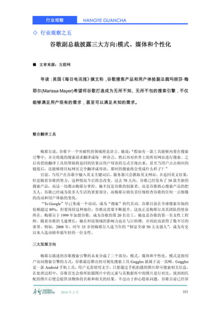 行业观察              HANGYE GUANCHA

◇ 行业观察之五

     谷歌副总裁披露三大方向:模式、媒体和个性化


■ 文章来源：互联网


  导读： 《每日电讯报》
     英国      撰文称，谷歌搜索产品和用户体验副总裁玛丽莎·梅

耶尔(Marissa Mayer)希望将谷歌打造成为无所不知、无所不包的搜索引擎，不仅

能够满足用户现有的需求，甚至可以满足未知的需求。




整合翻译工具



  梅耶尔说，谷歌下一个突破性的领域将是语言。她说：     “假如有一款工具能够内置在搜索
引擎中，并且将我的搜索请求翻译成每一种语言，然后再对世界上的所有网站进行搜索。之
后再借助翻译工具的帮助将返回的结果以用户母语的方式呈现出来，甚至当用户点击相应的
链接后，还能够将目标网页完全翻译成母语，那时的搜索将会变成什么样子？”
  目前，当用户在谷歌中输入英文关键词后，服务器只会抓取英文网站，并返回英文结果，
但是随着谷歌的努力，这种情况今后将会改变。过去 70 天内，谷歌已经发布了 38 款全新的
搜索产品，而这一切都由梅耶尔掌控。她不仅是谷歌的创新者，还是谷歌核心搜索产品的把
关人。谷歌已经成为很多人生活的重要部分，而梅耶尔则负责仔细检查谷歌的任何一点细微
的改动和用户体验的变化。
  “To Google”早已变成一个动词，成为“搜索”的代名词。谷歌目前在全球搜索市场的
份额超过 80%，但要保持这种地位，谷歌还需要不断提升。这也正是梅耶尔及其团队的使命
所在。梅耶尔于 1999 年加盟谷歌，成为谷歌的第 20 名员工，她也是谷歌的第一名女性工程
师。随着谷歌的飞速增长，她在科技领域的影响力也在与日俱增，并因此而获得了数不尽的
荣誉。例如，2008 年，时年 33 岁的梅耶尔入选当年的“财富全球 50 大女强人”，成为有史
以来入选该榜单最年轻的一位女性。

三大发展方向

  梅耶尔描述的谷歌搜索引擎的未来分成了三个部分：模式、媒体和个性化。模式是指用
户访问搜索引擎的方式，谷歌最近推出的可视化搜索工具 Goggles 就属于这一范畴。Goggles
是一款 Android 手机工具，用户无需使用文字，只要通过手机拍摄的图片即可搜索相关信息。
在处理过程中，谷歌首先会将所拍摄图片中的元素与其数据库中的图片进行对比，找到相匹
配的图片后便会提供该物体的名称和相关的结果。不过由于担心隐私问题，谷歌目前已经屏


         2010 年 2 月                           101
 