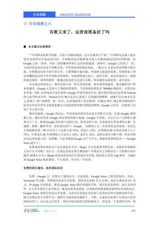 行业观察               HANGYE GUANCHA

◇ 行业观察之六

              谷歌又来了，运营商准备好了吗


■ 本文摘自衍禄博客

    “中国移动如果不创新，不进入谷歌的地盘，迟早会被对方干掉。            ”中国移动总裁王建宙
曾在内部讲话中说过这句话。中国移动是否能够成功进入谷歌的地盘尚需时间检验，但
Google 已经一而再，再而三的把触角伸到了运营商的地盘。前两年，Google 已经来了一次。
人们经常说电信业是个垄断行业，不管国内国外都是如此，一般由 3、4 家运营商掌握主要市
场，在围墙花园里斗的不亦乐乎，只要围墙不被打破，外面的人想进来很难。传统的加工型
企业赚钱的过程不外乎是购买原材料，对原材料进行加工，加价出售。对运营商而言，原材
料就是频率。国外的频率一般通过拍卖的方式进行分配，国内通常是政府统一进行划分。
    对无线运营商而言，频率是和石油一样宝贵的资源。频率获得的越多，能承载的用户和
业务越多。Google 正是看中了频段的重要性，当美国政府要拍卖 700MHz 频段时，不惜花血
本争取。   当然，   运营商也不是吃素的， Google 毕竟经验还不足，最后的结果是以运营商 Verizon
的大获全胜而告终。Verizon 付出 96.3 亿美元,获得了大量地区级牌照，AT&T 付出 66.4 亿美
元,获得了 227 张牌照。第一回合，运营商取得了初步胜利。但通过 FCC 规定某些频段的中
标者必须允许所有无线设备都可以连接到使用相关频段的网络，             Google 已经在一定程度上达
到了自己的目的。
    频率没搞到，Google 没死心，毕竟花园内的风光还是非常吸引人的。在谈 Google 新招
数之前，我们先看看 Google 和运营商的收入构成。Google 不用说，百分之九十九的收入都
来自于广告。纵观 Google 曾经进入过的行业，发布过的产品，从来就是打着免费的大旗，从
地图、邮箱、翻译等等。面对前向用户，Google 一向都很大方。再来看看运营商的，从沃达
丰的财报来看，08 年语音占了总收入的 75%，消息占 12%；中国移动 08 年的语音收入占了
73%；中国电信 08 年固网收入中语音占 54%，宽带占 23%。虽然比重在不断下降，但语音绝
对是运营商最大的一块奶酪。当语音碰到 Google 会产生什么，        那就是免费的语音——Google
Voice 诞生了。
    免费或者低价的语音产品以前也有不少，Skype 公司是最典型的代表。谷歌语音和他们
又有什么不同呢？为什么一出现运营商会那么紧张呢？苹果封杀了谷歌语音（当然幕后很可
能是 AT＆T 公司） Skype 的却还好好的在它的商店里呆着。
                ，                     相比较已有的 voip 软件， AT&T
对 Google Voice 如此紧张，个人来看，至少有三个原因：

免费的国内通信，低价国际语音

    免费，Google 又一次祭出了他的法宝。目前来看，Google Voice 主要支持短信、会议、
Voicemail 等功能，美国国内电话完全免费，国际电话 0.02 美元/分钟，现在注册还送 0.1 美
元。和 skype 不同的是，使用 Google Voice 拨打普通的手机、固话也是免费的，而且支持回
呼。有人甚至利用了这个特点，通过设置多次前转，以很低的价格就能直接呼叫美国的电话。
Google Voice 的短信更是完全免费，目前可以直接在其页面上发送短信给中国移动的号码，
缺点是现在还不支持中文，遇到中文就直接过滤掉了。当然，人家的目标客户目前还只是美
国国内用户，这点也无可厚非。国内手机回复的话价格就高了，因为是一个美国的号码，相


          2010 年 2 月                                   104
 