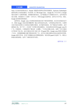 行业观察               HANGYE GUANCHA

Voice 打往海外的国际电话，Neustar 则提供对接和运营商查找服务，Syniverse Technologies
提供免费文字短消息服务。       可以看到， 为了推 Google voice， Google 找了不少合作方，Google
现在还做不了交换和传输。谷歌服务器再强大，也不能通过空气传输语音信号，这些事必须
找人来做，因此就有了上面那一大串公司。即使 Google 是慈善家，这些公司可不是，因此，
Google 必须要结算给他们。
    这样看来，Google voice 在短期内很难直接从客户那里获得利润，而且付出的成本还不
少。难道 Google 真是在赔本赚吆喝？我认为答案是肯定的。与传统的运营商不同，互联网
企业开展业务的特点主要看是否能吸引眼球、是否能带来流量、用户体验是不是够好、是否
能快速上线。用户多了，后向的广告价格自然水涨船高。目前虽然尚未看到 Google voice 的
广告，但我相信，只要他的用户数达到一定规模，广告肯定会随之而来。这种广告有可能是
在手机客户端上的，也有可能是在 PC 页面上的（和 gmail 类似，Google voice 将留言转换成
了文本，自然能够根据关键字推送相应的广告）         ，甚至有可能出现特定的电话或者短信营销。
Google 虽然不作恶，但用户的数据还是在默默收集的，每次看到 gmail 旁边的广告，都有点
胆战心惊的感觉，这些广告确实很有针对性。

                                                    返回目录〈〈
                                                        〈〈




           2010 年 2 月                                       107
 