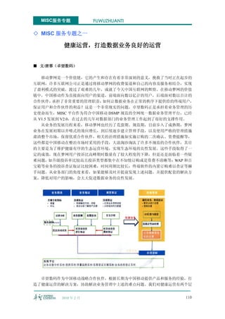 MISC服务专题           FUWUZHUANTI

◇ MISC 服务专题之一

         健康运营，打造数据业务良好的运营


■ 文/唐蓉（卓望数码）

   移动梦网是一个价值链，它的产生和存在有着非常深刻的意义，挽救了当时正在起步的
互联网，许多互联网公司正是通过将移动梦网的收费渠道和自己的内容及服务相结合，实现
了盈利模式的突破，渡过了艰难的几年，成就了今天中国互联网的辉煌。在移动梦网的价值
链中，中国移动作为直接面向用户的渠道，前端面向数以亿计的用户，后端面对数以百计的
合作伙伴，   承担了非常重要的管理职责，   如何让数据业务在正常的秩序下提供给的终端用户，
保证用户和合作伙伴的利益？这是一个非常现实的问题，卓望数码正是承担着业务管理的历
史使命而生，MISC 平台作为符合中国移动 DSMP 规范的全网统一数据业务管理平台，已经
从 V1.5 发展到 V2.0，在过去的几年对数据部门的业务管理工作起到了很好的支撑作用。
   从业务的发展历程来看，移动梦网也经历了荒蛮期、规范期，目前步入了成熟期，梦网
业务在发展初期以井喷式的效应增长，到后续逐步建立管理手段，以及使用严格的管理措施
肃清整个市场，保留优质合作伙伴，相关的治理措施如实施订购的二次确认、资费提醒等，
这些都是中国移动在整治市场时采用的手段，大浪淘沙淘汰了许多不规范的合作伙伴，其目
的主要是为了维护健康有序的生态运营环境，实现生态环境的良性发展。这些手段取得了一
定的成效，现在梦网用户投诉比高峰期时数量有了较大程度的下降，但是还是面临着一些疑
难问题，如升级投诉率比较高且投诉类型都集中在不知情订购或是资费不清晰等；WAP 和百
宝箱等业务的投诉查证取证比较困难，时间周期比较长；终端软件的内置订购难以查证等棘
手问题。从业务部门的角度来看，如果能够及时并提前发现上述问题，并提供配套的解决方
案，降低对用户的影响，会大大促进数据业务的良性发展。




  卓望数码作为中国移动战略合作伙伴，根据长期为中国移动提供产品和服务的经验，打
造了健康运营的解决方案，协助解决业务管理中上述的难点问题。我们对健康运营有两个层


        2010 年 2 月                          110
 