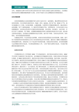 MISC服务专题            FUWUZHUANTI

另外，客服投诉支撑可对异动分析出的业务从用户投诉方面进行违规方面的验证，目前覆盖
的业务范围为 MMS/SMS/WAP/百宝箱，后续可考虑全方位支撑数据业务领域的投诉。

业务质量拨测

  业务质量拨测是自动化的拨测手段与业务专家结合在一起的服务，覆盖梦网业务和自有
业务的范畴，可以实现的功能有短信、WAP、彩信、KJAVA、PC 客户端、WEB 门户等，部
分功能通过人工实现，如 IVR 拨测、山寨机拨测、互联网代计费通道的测试等。通过系统自
动化拨测、用户主观体验调研、人工服务等多种服务手段，对梦网业务、自有业务进行自动
化拨测监控，对业务运营过程中出现的各种质量问题，及时发现、及时报告、及时分析，并
结合用户主观体验、用户调研，对拨测客观数据结果和主观体验结果进行综合分析，提出相
关质量改善建议，从而提高无线数据业务运行质量、提升用户体验，为业务运营管理、业务
优化、业务发展提供质量依据。
  从健康运营第二个层次的意义来理解，对现有业务的质量进行实时的监测、保障，提升
用户的体验和对业务质量的认可对于业务的持续运营非常重要。我们基于 MISC 的数据做实
时的监测和分析，发现业务上行下发过程中的质量问题，协助改善业务质量。业务质量拨测
与运营数据分析结合起来，可以做违规的验证工作。与用户投诉支撑结合起来，可以提升拨
测发现问题的及时性。

  业务安全分析

  卓望数码的安全工作伴随着 MISC 平台的建设进行，刚开始是内部的安全需求，MISC
平台管理了亿级的用户和订购关系，这些数据是非常敏感和宝贵的，需要完善的安全体系进
行保障。在 MISC 建设的过程中，我们同步进行系统安全体系的搭建，包括 VPN、动态令牌、
审计系统等，   规范和完善内部的操作管理，   同时从 2006 年开始支撑数据部门的业务违规查证
需求。2008 年度卓望数码安全小组累计处理各省业务安全分析工作 700 多起，出具安全调查
报告 360 多个，涉及用户 3200 万，为移动公司用户挽回直接经济损失 2.7 亿。在安全事件处
理的过程中，我们培养了一支专家队伍，既了解业务流程，又了解各网元的技术原理和实现，
能够对用户的行为记录从技术细节进行分析，对业务的违规行为进行查证。进行业务安全分
析工作的关键之一在于对于用户行为记录及业务流程的深入理解和违规模型的建立。其次是
资源的聚合，即汇聚用户端到端流经网元的访问记录，作为安全分析的原始素材。前者需要
保持业务的敏感度去跟进数据业务行业的变化，同时通过大量的案例积累经验和模型，后者
则需要从一定的高度去聚合现有各个垂直系统的相关资源。通过几年的积累，卓望数码在业
务安全分析领域已经逐步走向成熟，目前正配合集团数据部规划业务违规查证平台，将近几
年积累的经验和模型通过平台的方式部分自动化实现，一方面提升违规查证处理的效率，另
一方面通过主动的分析提前发现业务违规和安全隐患，通过配套措施降低不良影响。从长期
来看，业务违规查证平台加配套的安全服务将是数据业务管理部门强有力的支撑。
  业务安全分析服务和用户投诉支撑服务有效结合，能够多方位满足数据部门和市场部门
对于业务违规查证以及客服投诉查证支撑工作的需求，对于安全类投诉实现量化管理，对合
作伙伴管理做有效支撑。目前覆盖的业务范围为 MMS/SMS/WAP/百宝箱等，后续可考虑全
方位支撑数据业务领域的业务安全分析。

小结



         2010 年 2 月                            112
 