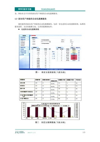 MISC服务专题           FUWUZHUANTI

务，例如本文中介绍的面向用户体验的自动化拨测服务。

1.3 面向用户体验的自动化拨测服务

  我们提供的面向用户体验的自动化拨测服务，包括一套先进的自动化拨测系统、标准的
服务流程、灵活的拨测方案、完善的拨测指标库：
   先进的自动化拨测系统




       2010 年 2 月                     115
 