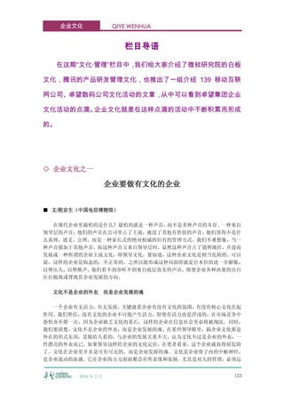 企业文化             QIYE WENHUA


                         栏目导语

     在这期“文化·管理”栏目中，我们给大家介绍了微软研究院的白板

文化，腾讯的产品研发管理文化，也推出了一组介绍 139 移动互联

网公司、卓望数码公司文化活动的文章，从中可以看到卓望集团企业

文化活动的点滴。企业文化就是在这样点滴的活动中不断积累而形成

的。




◇ 企业文化之一

                     企业要做有文化的企业


■ 文/程京生（中国电信博物馆）

  在现代企业里最怕的是什么？最怕的就是一种声音，而不是多种声音的并存。一种来自
领导层的声音，他们的声音在公司里占了主流，淹没了其他有价值的声音。他们靠得不是什
么真理，道义、公理，而是一种家长式的绝对权威的旧有的管理方式。我们不难想象，当一
种声音强加于其他声音，而这种声音又来自领导层时，显然这种声音占了强势地位，并进而
发展成一种所谓的企业主流文化，即领导文化。要知道，这种企业文化是相当危险的。可以
说，这样的企业是病态的，不正常的。之所以能形成这种局面即就是官本位的进一步膨胀，
以势压人，以势欺声。他们看不到亦听不到来自底层真实的声音，致使企业各种决策的出台
往往脱离或背离其企业发展的方向。

  文化不是企业的外衣 而是企业发展的魂

  一个企业有无活力，有无发展，关键就看企业有没有文化的氛围，有没有核心文化在起
作用。我们坚信，没有文化的企业不可能产生活力，即使有活力也是浮浅的，在市场竞争中
恐怕亦不堪一击，因为企业缺乏文化的基石，这样的企业在信息社会里必将被淘汰。同时，
我们要清楚，文化不是企业的外衣，而是企业发展的魂。在某些领导眼里，搞企业文化那是
外在的形式东西，是做给人看的，与企业的发展关系不大，认为文化不过是企业的外衣，一
件漂亮的外衣而已。如果领导这样给企业的文化定位，在笔者看来，这个企业就真得很危险
了。文化在企业里并非是可有可无的，而是企业发展的魂。文化是企业骨子内的中枢神经，
是企业流动的血液。它在企业的方方面面都会有所表现和张扬。尤其是对人的管理，必须运


        2010 年 2 月                    123
 