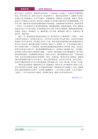 企业文化              QIYE WENHUA

就个人而言，培养的是一种强烈的合作意识。三天的时间，从表面上，大家的合作精神都比
较高，但从本质上讲，最多只是让每一位成员种下了一颗合作意识的种子，这颗种子必须在
未来的工作中快速成长。合作不只配合，更强调的是一种默契。没有沟通，就谈不上默契，
更谈不上严格意义上的合作。  最后的七巧板项目完全打破了我们具有合作精神的假象，   当竞
争引入时，我们有相当长的时间都怀揣着小组的利益，无视集体的目标和荣誉。团队的荣誉
一旦丧失，个人也就丧失了最为坚固的阵地。我们就是团队，团队就是我们。所以，团队的
利益永远高于个人的人利益。  作出抉择是必不可少的，  但要人坦然接受， 那就还得需要沟通。
沟通是一种技巧，需要我们一点一滴的积累，是不可能一蹴而就的。概言之，沟通为先，精
诚合作，团队作战。
    最后一点，就是要保证团队成员的执行力。曾在化学史上了解到这样一个事实：一位伟
大的化学家研究出一种有机合成方法，可以在每个反应的产率达到 99%，这位化学家也因
此获得了诺贝尔化学奖。  但在现实生活中，  合成一种具有较高价值的蛋白质有机物需要经过
30 步以上的反应，最后蛋白质的产率居然在 74%以下。这说明，在一个项目的执行过程中，
每个人做事只要打一丁点的折扣，就会损害前面我们要追求的至上的结果。因此，无论是日
常的生活还是公司的工作，我们做事都要保证执行力。没有执行力的团队不是一个好团队，
没有执行力的公司也不可能取得大成就。三天集训，我们的执行力在不断地提高。每个项目
的时间都比较短，大家都做得比较认真。但进入公司后，我们面临的就不再是一个简单的过
电网，还有比电网复杂的事在等着我们。所以，从现在起，我们应该从小事做起，能做到
100 分的事就绝不能让它只有 98 分。对自己的严格要求，是在对公司负责，对自己负责，
也是在为我们的美好人生打下坚实的基础。    借用成汤王的一句话： 苟日新，日日新，又日新。
    参加完这次训练营，我感觉到自己在飞速地成长。  时间不多，却为我的奋斗指明了方向。
学历不是评价人才的唯一标准，真正通用的标准是一种快速反应学习的能力。在此，我很期
望自己能在快速的学习过程中，达到甚至超越移动一三九公司的人才标准，与公司共成长。
当移动一三九公司成为参天大树时，希望我已成为一颗拱卫在其身旁的良木！

                                     返回目录〈〈
                                         〈〈




        2010 年 2 月                         129
 