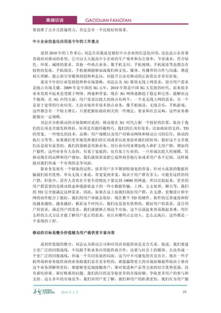 高端访谈              GAODUAN FANGTAN

要找准了点并且措施得力，肯定会有一个比较好的效果。

中小企业信息化应用是今年的工作重点

   说到 2010 年的工作重心，刘总告诉我说是做好中小企业的信息化应用，     这也是山东省委
省政府对移动的希望，它可以大大提高中小企业的生产效率和办公效率，节省成本，符合绿
色、环保、减排的要求。其他一些热点业务，像手机支付、手机视频、手机阅读等也都会有
较快的发展。手机阅读、手机视频能够加深我们和文化、媒体、传播界的合作与沟通，增进
相互理解，能正面引导媒体的趋势和走向，对提升公众对移动的正面看法非常有好处。
   谈及今年的行业发展趋势和市场策略，刘总认为 3G 催热无线上网需求，迎合用户需求
是抢占市场关键。2009 年是中国的 3G 元年，2010 年将是中国 3G 大发展的时代。原来很多
业务发展不起来是受限于网络、网速和带宽，现在 3G 网络逐渐趋于稳定和完善，能解决这
个瓶颈。在 3G 应用方面，用户需求比较大的热点有两个，一个是无线上网的需求；另一个
是基于宽带的行业应用。大众市场里有很多热点业务，像手机阅读，无线音乐，手机游戏，
这些都会有一个较大增长，只要把握好政府相关的一些规定、要求和社会反响，这些业务都
能做出一定规模。
   刘总在分析移动的市场策略时说到，移动要在 3G 时代占据一个较好的位置，取决于我
们的长项是否能发挥得好，短项是否能回避得巧。我们的长项有很多，比如政府的支持，TD
的带宽，一些领先的技术，品牌，用户规模以及用户对移动网络和移动公司的信任，移动的
执行力等等。如果我们更多地发挥我们的长项或者以此来弥补我们的短项，做好这个文章我
们还是很有前景的。我们的策略是用新业务、用行业应用来增加收入和扩大用户群，增加用
户黏性。这些业务有大众的，有基于家庭的，也有基于行业的，一旦形成比较大的规模，凭
移动现在的品牌和用户感知，我们就很容易把它延伸到其他行业或者用户各个层面，这样就
能对我们形成一个有利的竞争局面。
   新业务发展有一个储备的过程，很多用户并不期望特别宽的带宽，针对小流量的数据传
输我们很有优势。单从无线上来说，带宽宽到多宽，取决于用户群有多大，可能有这样的用
户群，但很少，没有人喜欢在开着车的情况下要达到 100M 的网速。所以比较起来，更多的
用户群需要的是移动状态和漫游状态下的一些小数据传输，上网、公文处理、聊天等，我们
的 TD 完全能满足这种需求。因此，如果在这上面我们找好用户群，在支撑、套餐设计和全
网的协作配合上做好，我们的用户体验会很好。现在整个 TD 的硬件、软件的完善速度和程
度越来越快、越来越好，抓好这个时间点，我们还是很有优势的。抓好用户的需求，适合用
户的需求，满足用户的需求，我们就能够占领这个市场。这个话说起来容易做起来难，用什
么样的方式方法才能了解用户真正的需求，而且从哪些点去切入、怎么去执行，这些都是一
个系统的工程。

移动的目标是整合价值链为用户提供更丰富内容

  说到价值链的整合，刘总认为移动公司和应用内容提供商是竞合关系。他说，我们要建
立更广泛的同盟战线，不仅跟手机业务应用提供商合作，还要与社会上的媒体、公众形成一
个更广泛的同盟战线，形成一个共同发展的局面。这当中不可避免的有竞有合。现在一些手
机终端和业务提供商的业务跟我们是有竞争性的，谁能赢得更大的市场份额最终取决于谁对
这个业务理解得更好，谁能够更近地接触客户，谁对渠道和产品等方面的综合优势更强，没
有谁吃掉谁、谁打败谁的问题。我们的目的是争取更多的市场份额、争取更多用户的参与和
支持。这么多年的市场竞争，我们对用户更了解，我们和用户的距离更短，我们在为用户服


         2010 年 2 月                             16
 