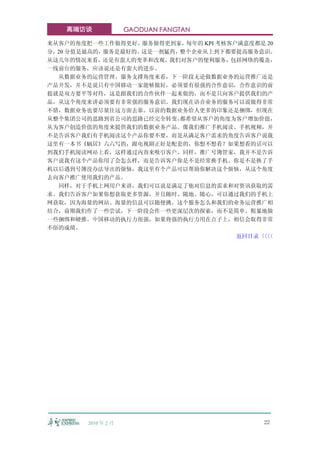 高端访谈              GAODUAN FANGTAN

来从客户的角度把一些工作做得更好、服务做得更到家，每年的 KPI 考核客户满意度都是 20
分，20 分值是最高的，服务是最好的。这是一剂猛药，整个企业从上到下都要提高服务意识。
从这几年的情况来看，还是有蛮大的变革和改观，我们对客户的便利服务，包括网络的覆盖，
一线前台的服务，应该说还是有蛮大的进步。
  从数据业务的运营管理、服务支撑角度来看，下一阶段无论做数据业务的运营推广还是
产品开发，并不是说只有中国移动一家能够做好，必须要有很强的合作意识，合作意识的前
提就是双方要平等对待，这是跟我们的合作伙伴一起来做的，而不是只向客户提供我们的产
品，从这个角度来讲必须要有非常强的服务意识。我们现在语音业务的服务可以说做得非常
不错，数据业务也要尽量往这方面去靠。以前的数据业务给人更多的印象还是捆绑，但现在
从整个集团公司的思路到省公司的思路已经完全转变，  都希望从客户的角度为客户增加价值，
从为客户创造价值的角度来提供我们的数据业务产品。像我们推广手机阅读、手机视频，并
不是告诉客户我们有手机阅读这个产品你要不要，而是从满足客户需求的角度告诉客户说我
这里有一本书《蜗居》六六写的，跟电视剧正好是配套的，你想不想看？如果想看的话可以
到我们手机阅读网站上看，这样通过内容来吸引客户。同样，推广号簿管家，我并不是告诉
客户说我有这个产品你用了会怎么样，而是告诉客户你是不是经常换手机、你是不是换了手
机以后遇到号簿没办法导出的烦恼，我这里有个产品可以帮助你解决这个烦恼，从这个角度
去向客户推广使用我们的产品。
  同样，对于手机上网用户来讲，我们可以说是满足了他对信息的需求和对资讯获取的需
求。我们告诉客户如果你想获取更多资源，并且随时、随地、随心，可以通过我们的手机上
网获取，因为海量的网站、海量的信息可以随便挑。这个服务怎么和我们的业务运营推广相
结合，前期我们作了一些尝试，下一阶段会作一些更深层次的探索，而不是简单、粗暴地做
一些捆绑和硬推。中国移动的执行力很强，如果将强的执行力用在点子上，相信会取得非常
不俗的成绩。
                                     返回目录〈〈
                                         〈〈




        2010 年 2 月                        22
 