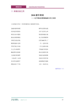 高端访谈                 GAODUAN FANGTAN

◇ 高端访谈之四

                           2010 新年寄语
                           ——辽宁移动位置基地副主任王东炬


王东炬副主任以一首诗给我们送上他的新年寄语：


金融风暴肆虐缓                           解铃还需移动强

经济复苏贺新春                           音乐飞信传九州

纵使万业齐蓬勃                           阅读游戏遍大地

满冠还属新潮浪                           电子商务物联网

谷歌尝试加导航                           位置 MM 梦工厂

微博欲超社交网                           一年一亿俱乐部

苹果手机开市场                           三年几家股市扬

人人开心偷菜忙                           手机融合传统业

崛起惟有真创新                           移动无线排行榜

大浪淘尽陈规样                           基地扛起创新旗

三家运营三 G 网                         奇迹自有领军郎

各有所长露锋芒                           沧海横流任我想

增值业务千千结                           又有一春来年亮


                                              返回目录〈〈
                                                  〈〈




            2010 年 2 月                            23
 